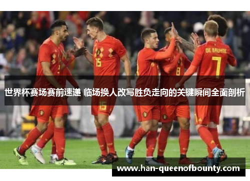 世界杯赛场赛前速递 临场换人改写胜负走向的关键瞬间全面剖析